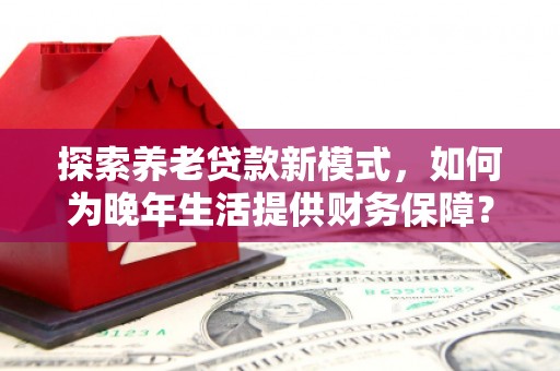昌都探索养老贷款新模式，如何为晚年生活提供财务保障？
