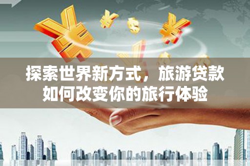 昌都探索世界新方式，旅游贷款如何改变你的旅行体验
