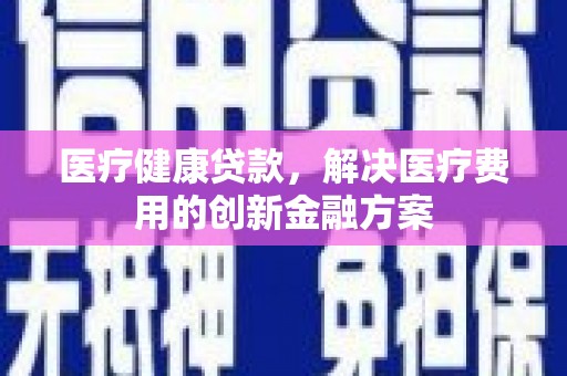 昌都医疗健康贷款，解决医疗费用的创新金融方案