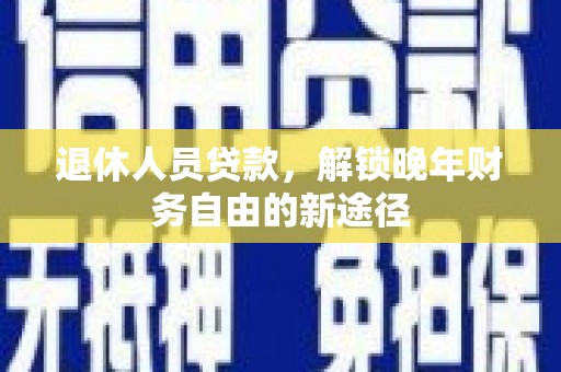 昌都退休人员贷款，解锁晚年财务自由的新途径