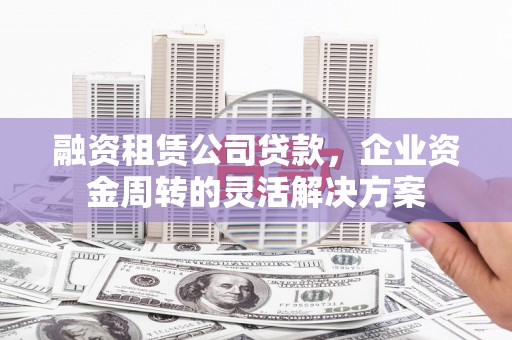 昌都融资租赁公司贷款，企业资金周转的灵活解决方案