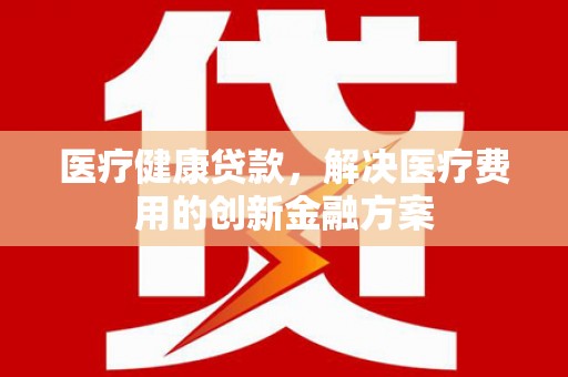 昌都医疗健康贷款，解决医疗费用的创新金融方案