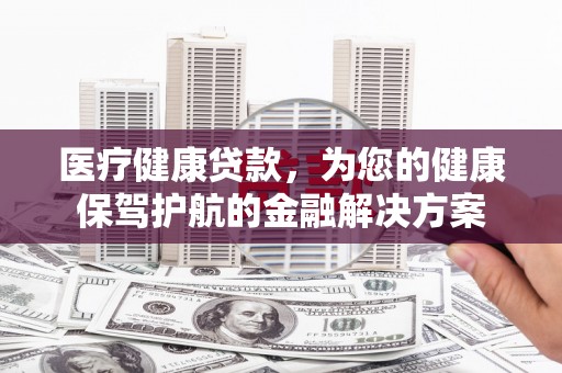 昌都医疗健康贷款，为您的健康保驾护航的金融解决方案