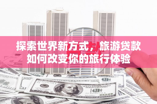 昌都探索世界新方式，旅游贷款如何改变你的旅行体验