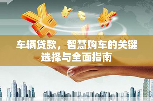 昌都车辆贷款，智慧购车的关键选择与全面指南