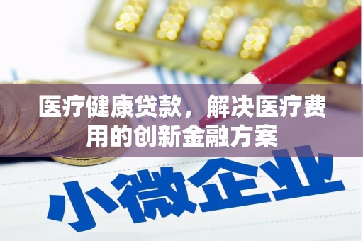 昌都医疗健康贷款，解决医疗费用的创新金融方案