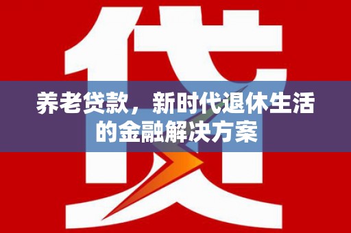 昌都养老贷款，新时代退休生活的金融解决方案