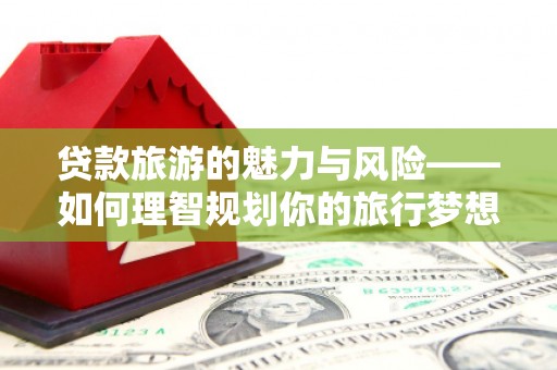 昌都贷款旅游的魅力与风险——如何理智规划你的旅行梦想
